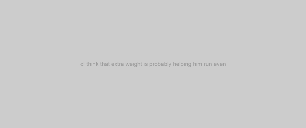 «I think that extra weight is probably helping him run even